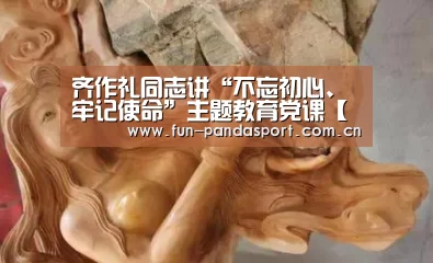 齐作礼同志讲“不忘初心、牢记使命”主题教育党课【熊猫APP】(图2) 熊猫体育官网